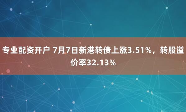 专业配资开户 7月7日新港转债上涨3.51%，转股溢价率32.13%