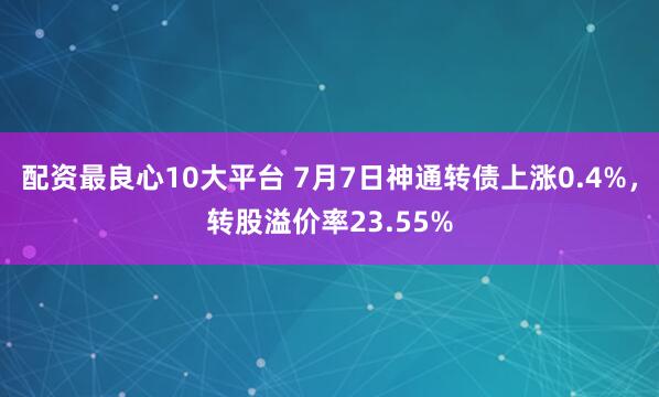 配资最良心10大平台 7月7日神通转债上涨0.4%，转股溢价率23.55%