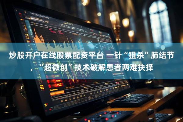 炒股开户在线股票配资平台 一针“狙杀”肺结节,“超微创”技术破解患者两难抉择
