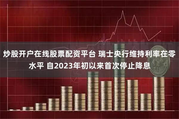 炒股开户在线股票配资平台 瑞士央行维持利率在零水平 自2023年初以来首次停止降息
