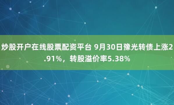 炒股开户在线股票配资平台 9月30日豫光转债上涨2.91%，转股溢价率5.38%