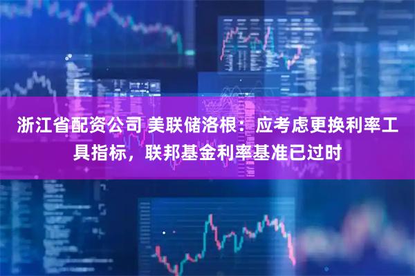 浙江省配资公司 美联储洛根：应考虑更换利率工具指标，联邦基金利率基准已过时