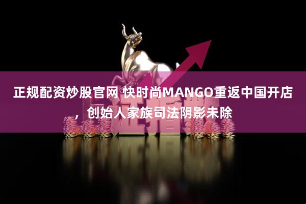 正规配资炒股官网 快时尚MANGO重返中国开店，创始人家族司法阴影未除