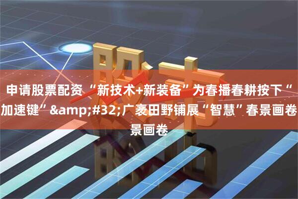申请股票配资 “新技术+新装备”为春播春耕按下“加速键” 广袤田野铺展“智慧”春景画卷