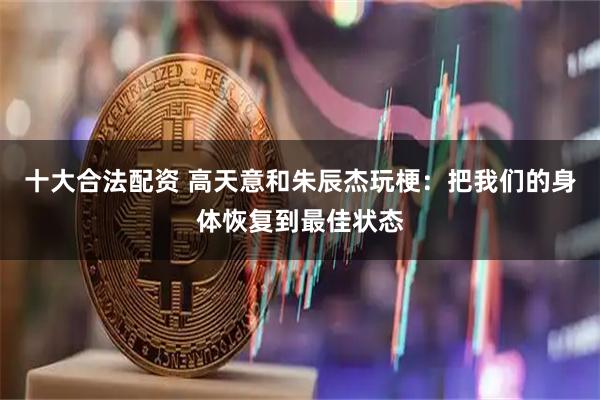十大合法配资 高天意和朱辰杰玩梗：把我们的身体恢复到最佳状态