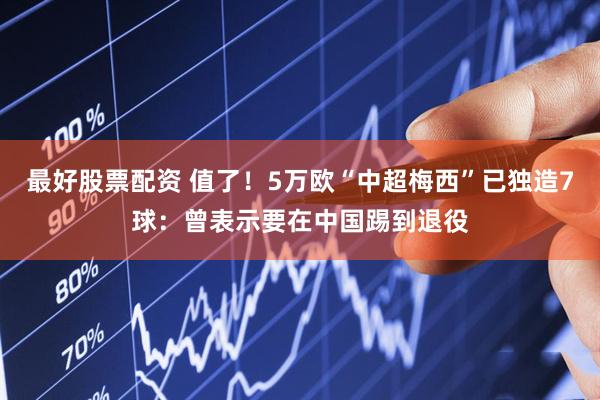 最好股票配资 值了！5万欧“中超梅西”已独造7球：曾表示要在中国踢到退役